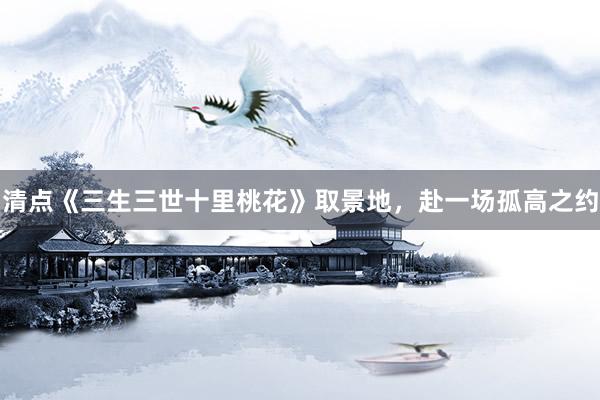 清点《三生三世十里桃花》取景地，赴一场孤高之约