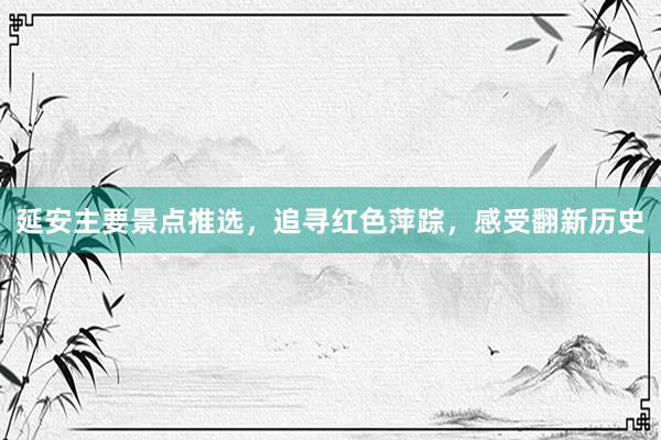延安主要景点推选，追寻红色萍踪，感受翻新历史