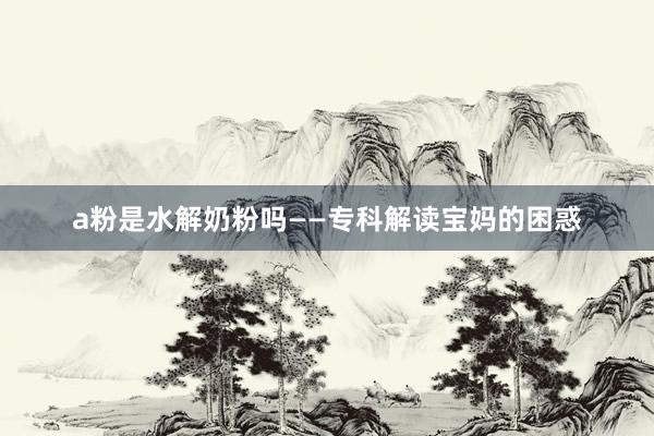 a粉是水解奶粉吗——专科解读宝妈的困惑