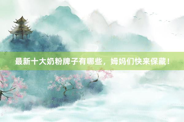 最新十大奶粉牌子有哪些，姆妈们快来保藏！