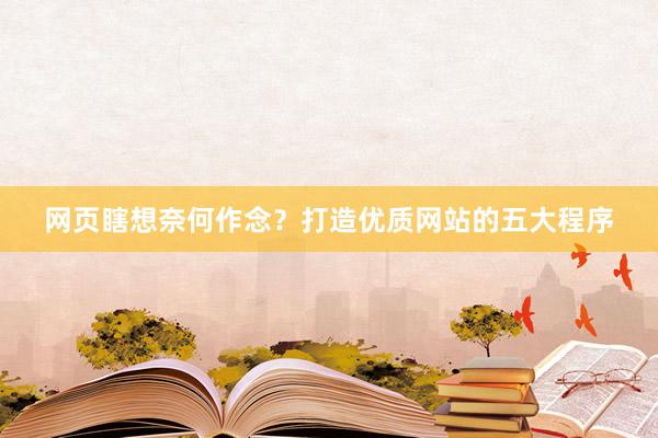 网页瞎想奈何作念？打造优质网站的五大程序
